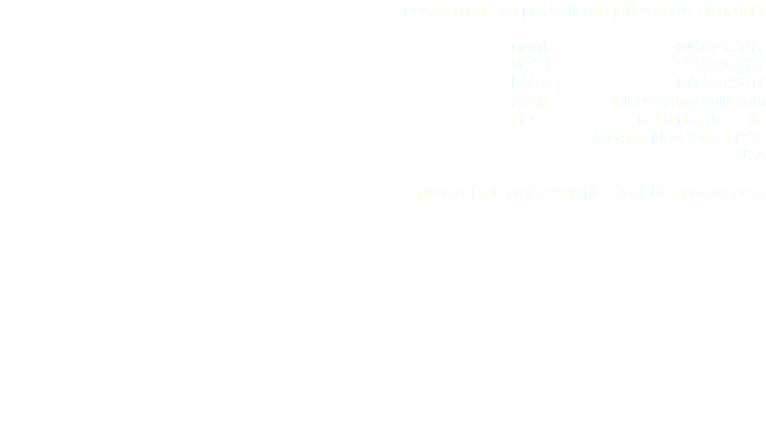 development and production inquiries at AVERingenuity mobile: 406.579.3817
WEST: 213.973.2837
EAST: 406.579.3817
email: info@averingenuity.com
HQ: 12 Lombardy St, #2 Brooklyn, New York, 11222
USA show reel and project samples available upon request. 